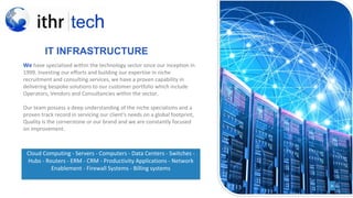 >NEX
T
IT INFRASTRUCTURE
We have specialised within the technology sector since our inception in
1999. Investing our efforts and building our expertise in niche
recruitment and consulting services, we have a proven capability in
delivering bespoke solutions to our customer portfolio which include
Operators, Vendors and Consultancies within the sector.
Our team possess a deep understanding of the niche specialisms and a
proven track record in servicing our client's needs on a global footprint,
Quality is the cornerstone or our brand and we are constantly focused
on improvement.
Cloud Computing - Servers - Computers - Data Centers - Switches -
Hubs - Routers - ERM - CRM - Productivity Applications - Network
Enablement - Firewall Systems - Billing systems
 