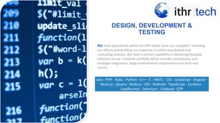 DESIGN, DEVELOPMENT &
TESTING
< PREVIOU
S
We have specialised within the ERP sector since our inception. Investing
our efforts and building our expertise in niche recruitment and
consulting services. We have a proven capability in delivering bespoke
solutions to our customer portfolio which includes consultancy and
strategic integrators, large multinational corporations and local end
clients.
Java - PHP - Ruby - Python - C++ - C - HMTL - CSS - JavaScript - Angular -
React.js - jQuery - Node.js - iOS - Android - TypeScript - Cordova -
LoadRunner - Selenium - Calabash -QTP
 