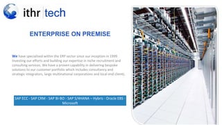 ENTERPRISE ON PREMISE
We have specialised within the ERP sector since our inception in 1999.
Investing our efforts and building our expertise in niche recruitment and
consulting services. We have a proven capability in delivering bespoke
solutions to our customer portfolio which includes consultancy and
strategic integrators, large multinational corporations and local end clients.
SAP ECC - SAP CRM - SAP BI-BO - SAP S/4HANA – Hybris - Oracle EBS -
Microsoft
 