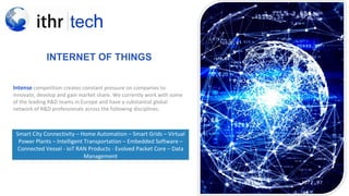 INTERNET OF THINGS
Intense competition creates constant pressure on companies to
innovate, develop and gain market share. We currently work with some
of the leading R&D teams in Europe and have a substantial global
network of R&D professionals across the following disciplines.
Smart City Connectivity – Home Automation – Smart Grids – Virtual
Power Plants – Intelligent Transportation – Embedded Software –
Connected Vessel - IoT RAN Products - Evolved Packet Core – Data
Management
 