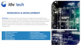 RESEARCH & DEVELOPMENT
Relentless business pressures are forcing some changes to the way R&D focused
organizations are working . Mobile technologies rank top of the list with the promise of
on-the-go data and applications. Our team possess a deep understanding of the niche
specialisms and a proven track record in servicing our client's needs on a global
footprint, Quality is the cornerstone or our brand and we are constantly focused on
improvement.
• R&D Software Engineers
• Head of Research
• R&D Test managers
• iOS Developers
• Software Engineers
• Industrial Designers
• Antenna designers
• Thermal Design Engineers
• Terminal Wireless Performance
• Terminal RF circuit system expert
• Embeded Software Engineers
 