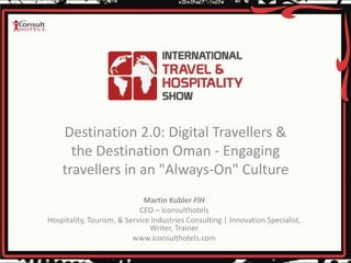 Destination 2.0: Digital Travellers &
the Destination Oman - Engaging
travellers in an "Always-On" Culture
Martin Kubler FIH
CEO – Iconsulthotels
Hospitality, Tourism, & Service Industries Consulting | Innovation Specialist,
Writer, Trainer
www.iconsulthotels.com
 