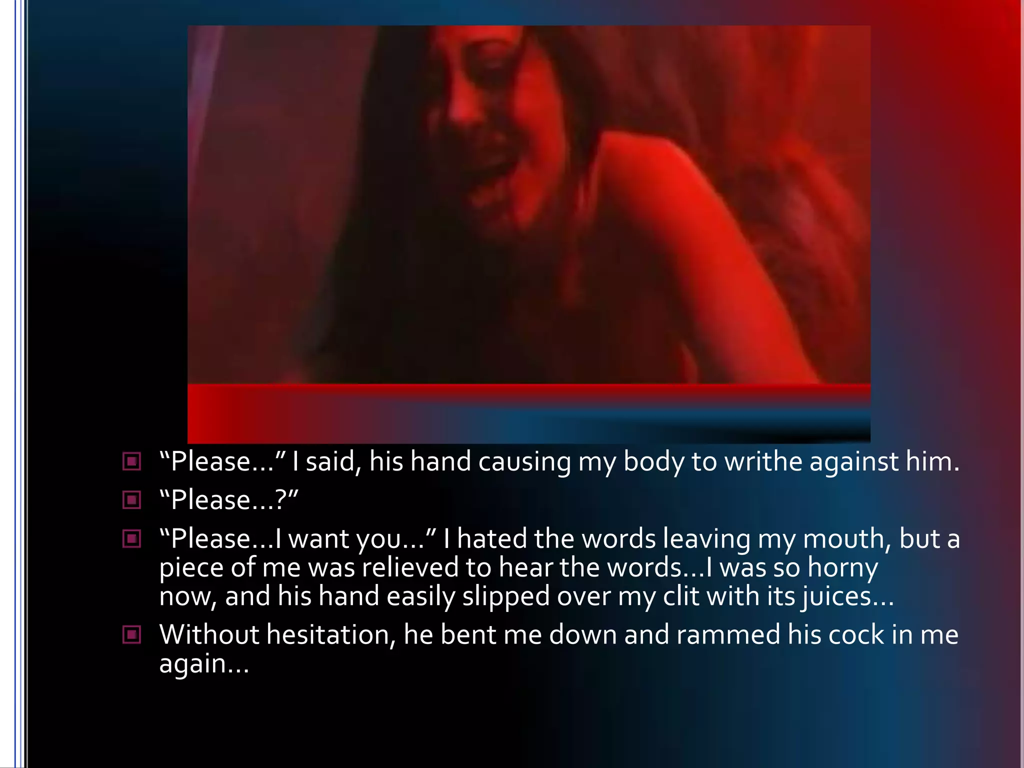 “Please…” I said, his hand causing my body to writhe against him.“Please…?”“Please…I want you…” I hated the words leaving my mouth, but a piece of me was relieved to hear the words…I was so horny now, and his hand easily slipped over my clit with its juices…Without hesitation, he bent me down and rammed his cock in me again…