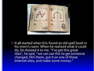 It all started when Eric found an old spell book in his mom’s room. When he realized what it could do, he showed it to me....