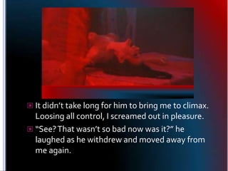 It didn’t take long for him to bring me to climax. Loosing all control, I screamed out in pleasure.<br />“See? That wasn’t...