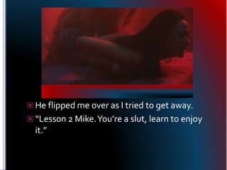 He flipped me over as I tried to get away.<br />“Lesson 2 Mike. You’re a slut, learn to enjoy it.”<br />