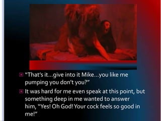 “That’s it…give into it Mike…you like me pumping you don’t you?”<br />It was hard for me even speak at this point, but som...