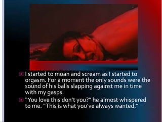 I started to moan and scream as I started to orgasm. For a moment the only sounds were the sound of his balls slapping aga...