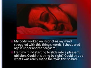 My body worked on instinct as my mind struggled with this thing’s words. I shuddered again under another orgasm.<br />I fe...