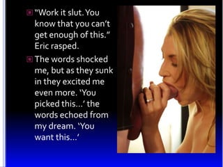 “Work it slut. You know that you can’t get enough of this.” Eric rasped.<br />The words shocked me, but as they sunk in th...