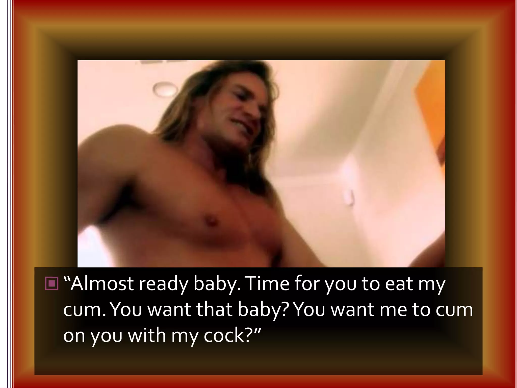 “Almost ready baby. Time for you to eat my cum. You want that baby? You want me to cum on you with my cock?”