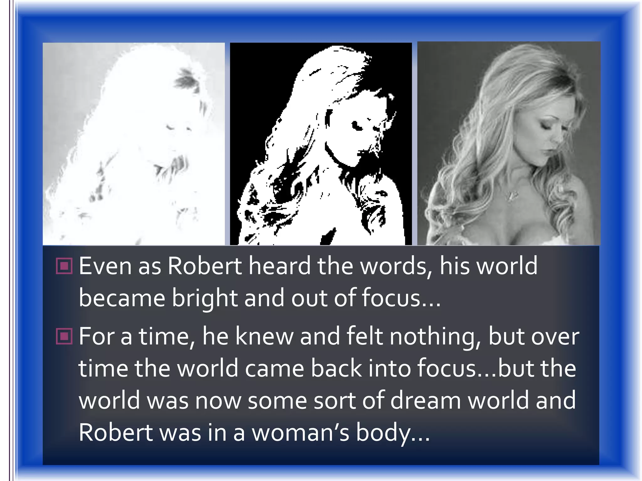 Even as Robert heard the words, his world became bright and out of focus…For a time, he knew and felt nothing, but over time the world came back into focus…but the world was now some sort of dream world and Robert was in a woman’s body…