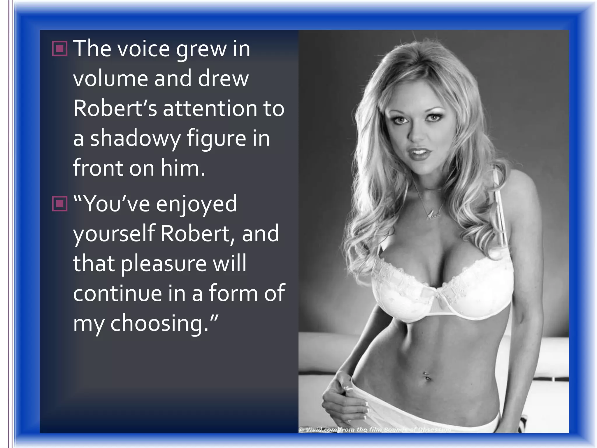 The voice grew in volume and drew Robert’s attention to a shadowy figure in front on him.“You’ve enjoyed yourself Robert, and  that pleasure will continue in a form of my choosing.”