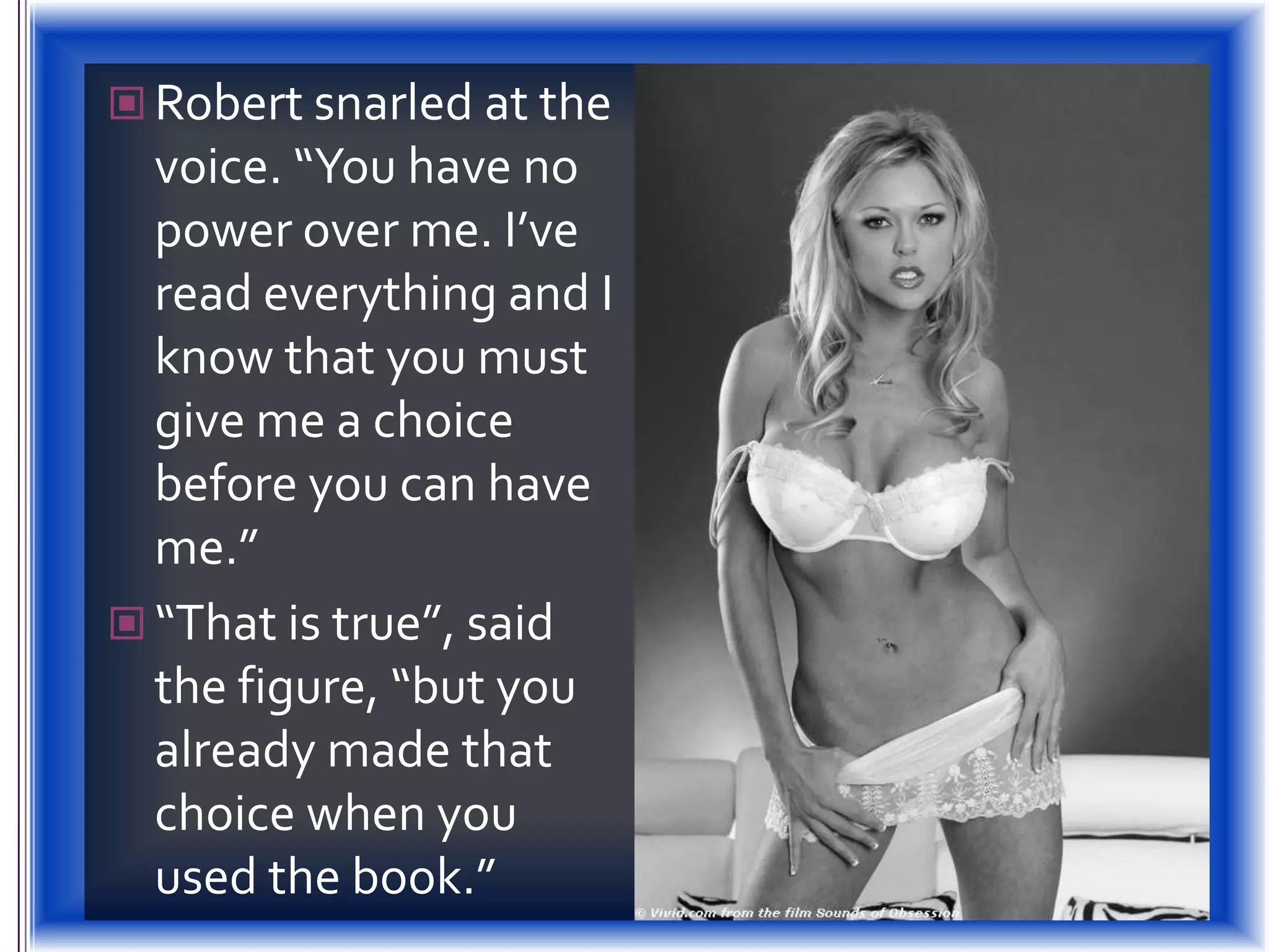 Robert snarled at the voice. “You have no power over me. I’ve read everything and I know that you must give me a choice before you can have me.”“That is true”, said the figure, “but you already made that choice when you used the book.”