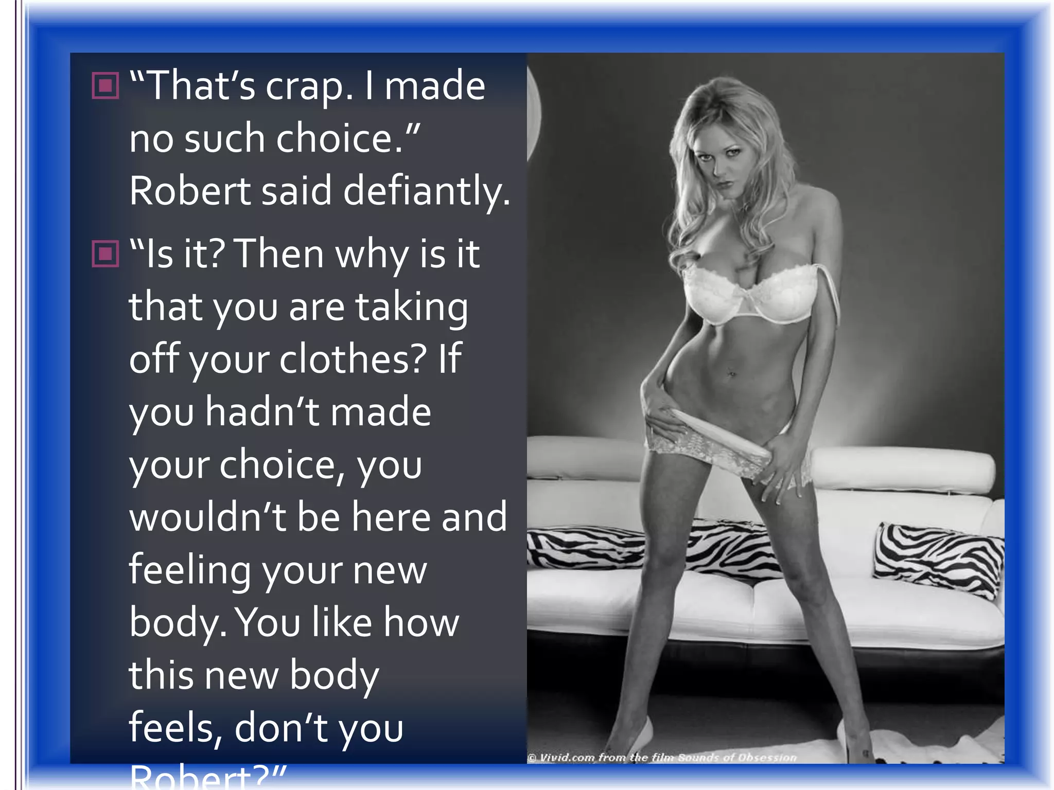 “That’s crap. I made no such choice.” Robert said defiantly.“Is it? Then why is it that you are taking off your clothes? If you hadn’t made your choice, you wouldn’t be here and feeling your new body. You like how this new body feels, don’t you Robert?”