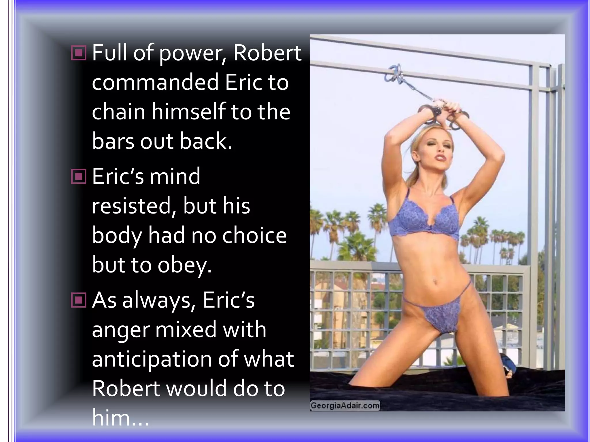 Full of power, Robert commanded Eric to chain himself to the bars out back.Eric’s mind resisted, but his body had no choice but to obey.As always, Eric’s anger mixed with anticipation of what Robert would do to him…