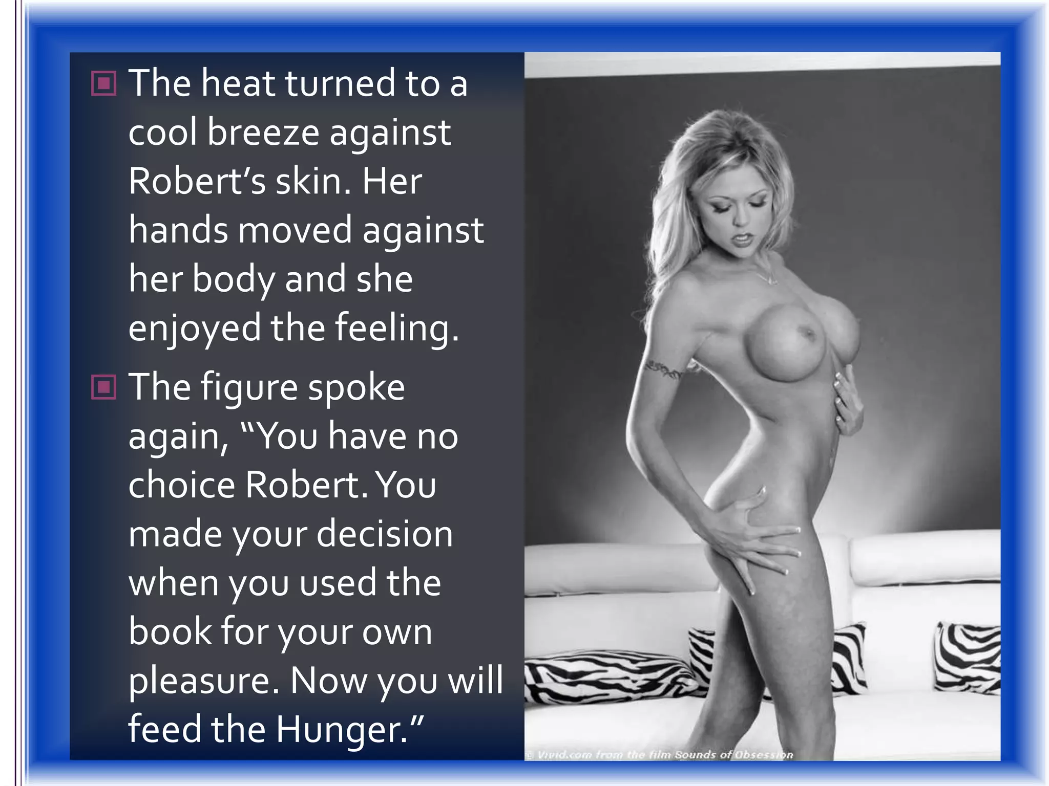 The heat turned to a cool breeze against Robert’s skin. Her hands moved against her body and she enjoyed the feeling.The figure spoke again, “You have no choice Robert. You made your decision when you used the book for your own pleasure. Now you will feed the Hunger.”