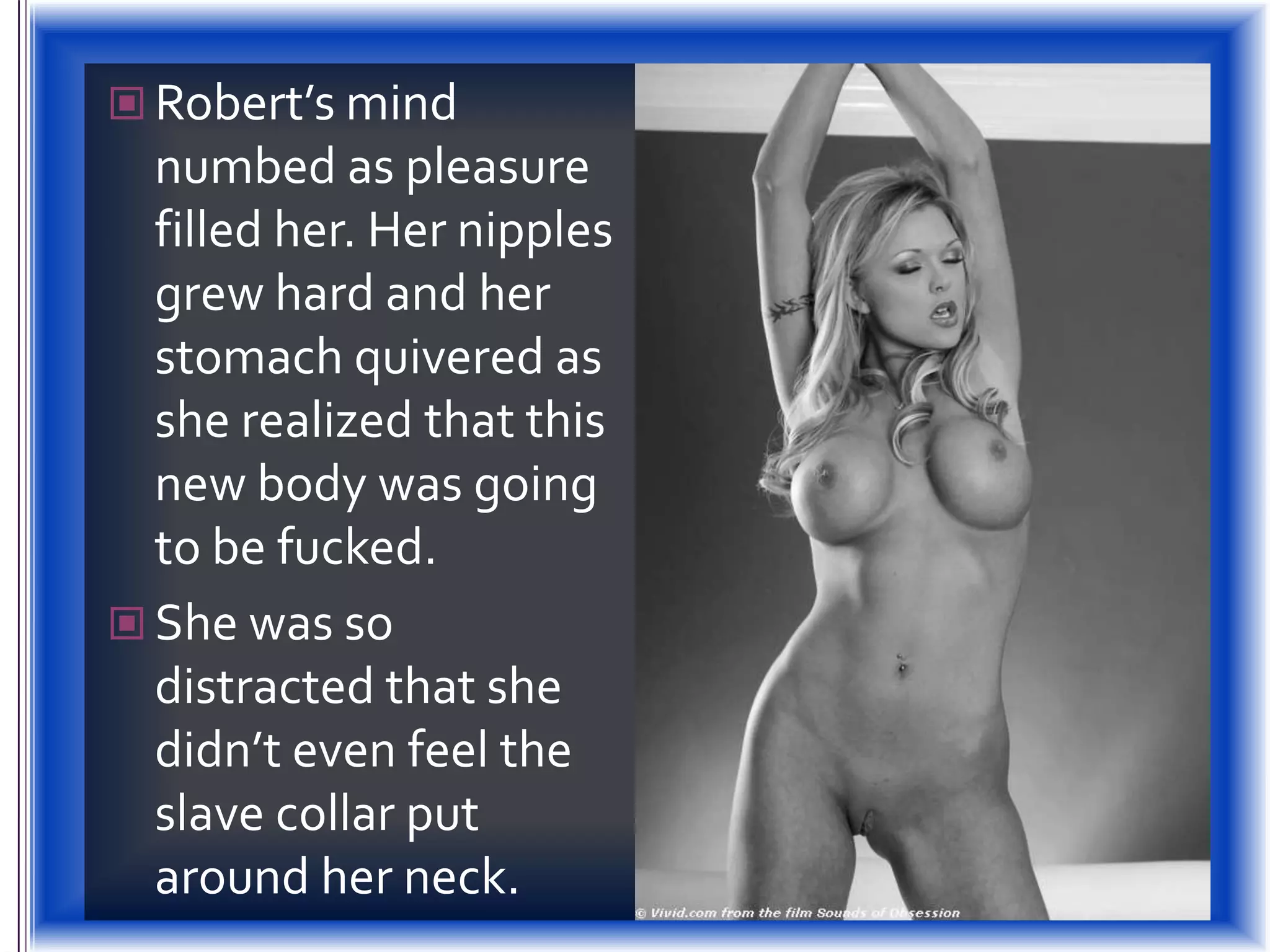 Robert’s mind numbed as pleasure filled her. Her nipples grew hard and her stomach quivered as she realized that this new body was going to be fucked.She was so distracted that she didn’t even feel the slave collar put around her neck.