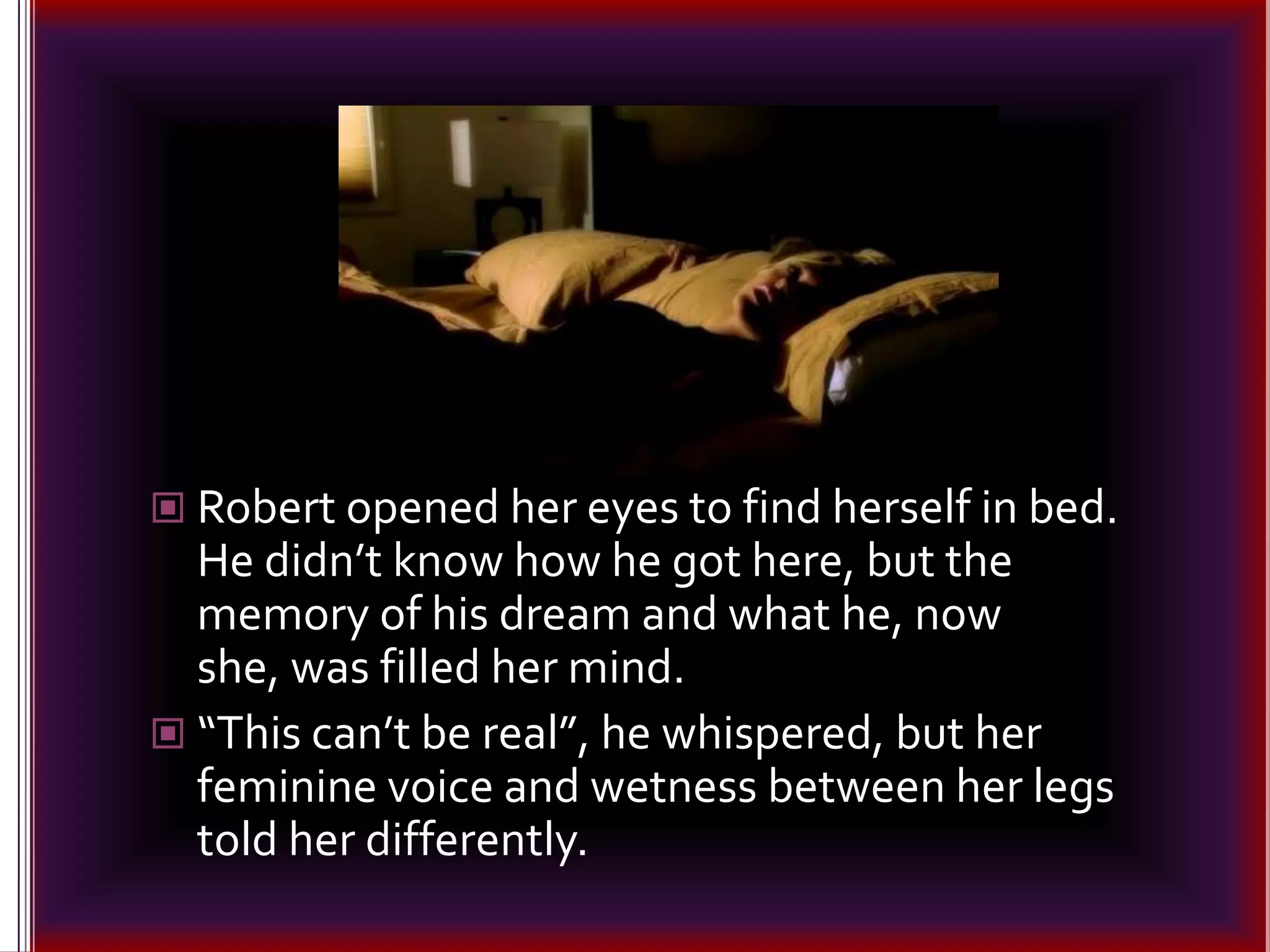Robert opened her eyes to find herself in bed. He didn’t know how he got here, but the memory of his dream and what he, now she, was filled her mind. “This can’t be real”, he whispered, but her feminine voice and wetness between her legs told her differently.