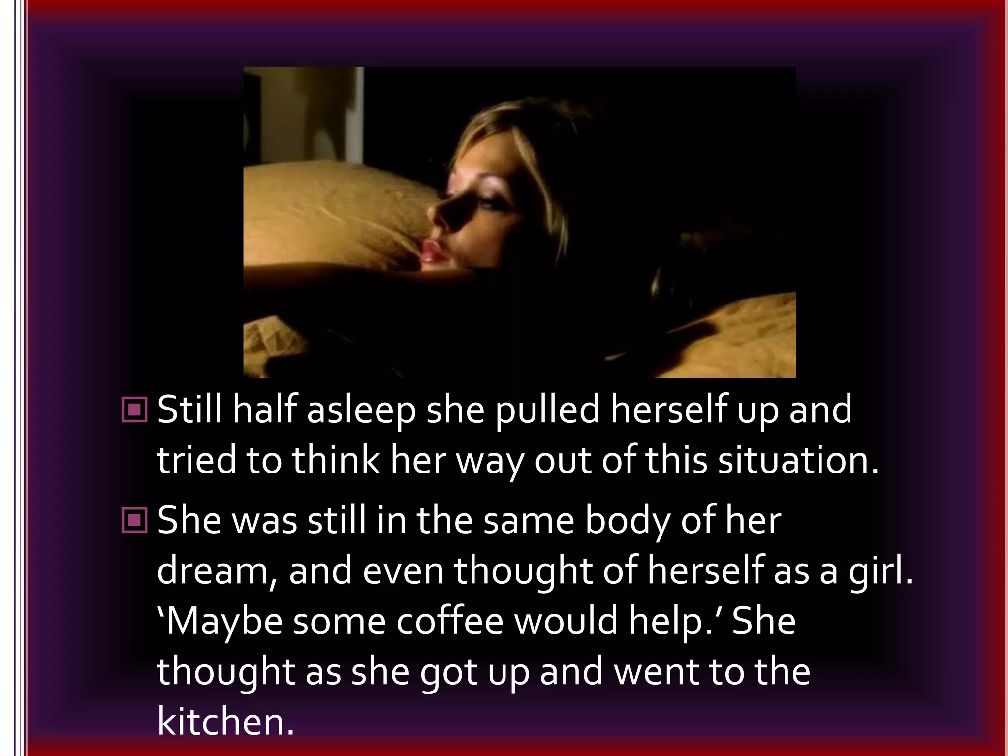 Still half asleep she pulled herself up and tried to think her way out of this situation.She was still in the same body of her dream, and even thought of herself as a girl. ‘Maybe some coffee would help.’ She thought as she got up and went to the kitchen.