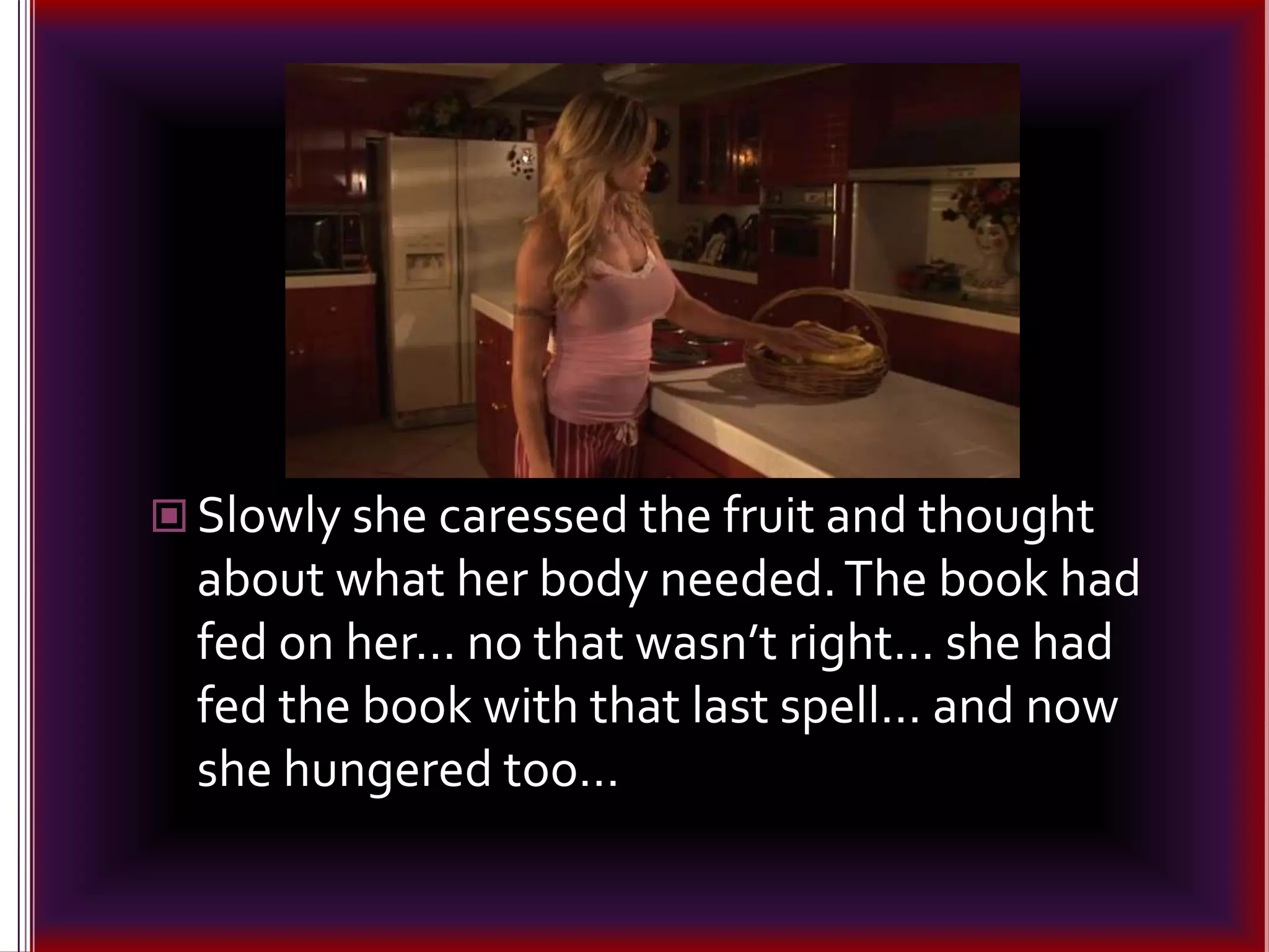 Slowly she caressed the fruit and thought about what her body needed. The book had fed on her… no that wasn’t right… she had fed the book with that last spell… and now she hungered too…