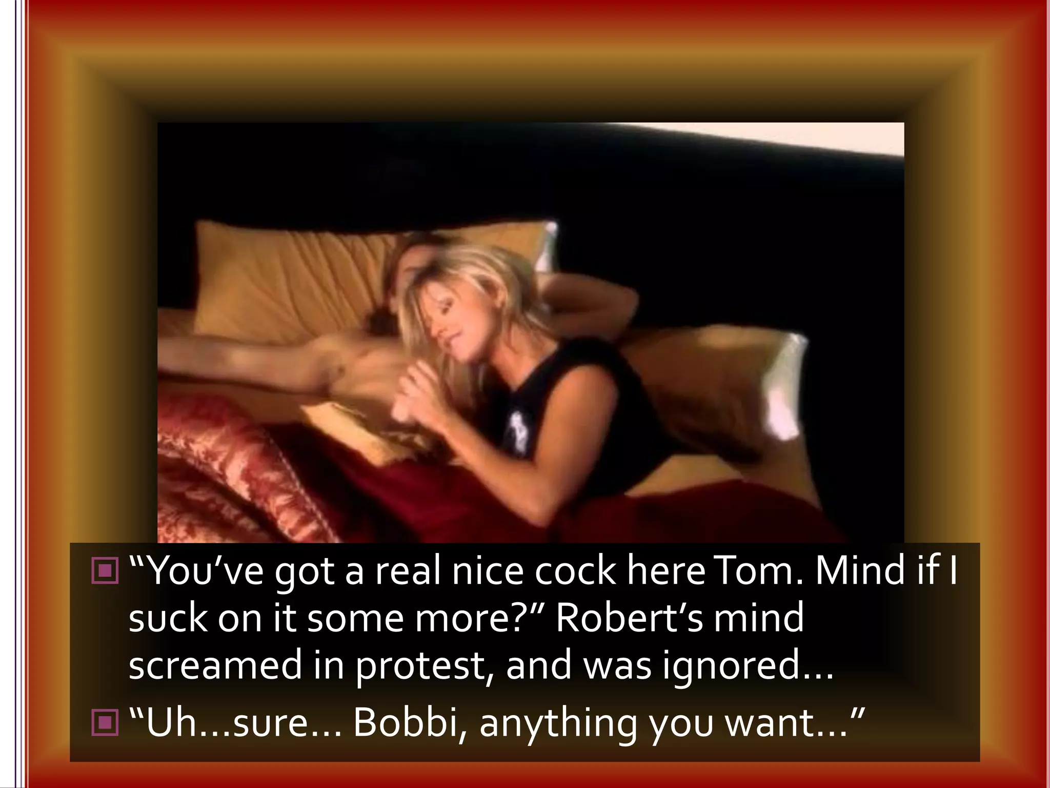“You’ve got a real nice cock here Tom. Mind if I suck on it some more?” Robert’s mind screamed in protest, and was ignored…“Uh…sure… Bobbi, anything you want…”