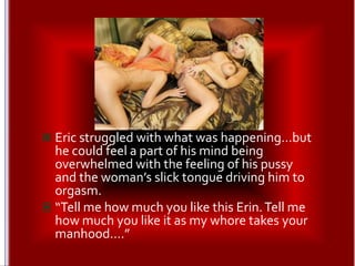 Eric struggled with what was happening…but he could feel a part of his mind being overwhelmed with the feeling of his pussy and the woman’s slick tongue driving him to orgasm.“Tell me how much you like this Erin. Tell me how much you like it as my whore takes your manhood….”