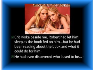 Eric woke beside me, Robert had let him sleep as the book fed on him…but he had been reading about the book and what it could do for him.He had even discovered who I used to be…