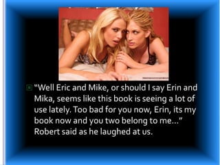“Well Eric and Mike, or should I say Erin and Mika, seems like this book is seeing a lot of use lately. Too bad for you now, Erin, its my book now and you two belong to me…” Robert said as he laughed at us.