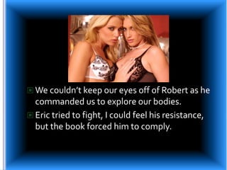 We couldn’t keep our eyes off of Robert as he commanded us to explore our bodies.Eric tried to fight, I could feel his resistance, but the book forced him to comply.