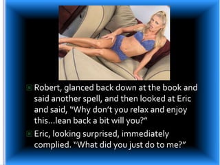 Robert, glanced back down at the book and said another spell, and then looked at Eric and said, “Why don’t you relax and enjoy this…lean back a bit will you?”Eric, looking surprised, immediately complied. “What did you just do to me?”
