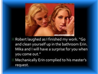 Robert laughed as I finished my work. “Go and clean yourself up in the bathroom Erin. Mika and I will have a surprise for you when you come out.”Mechanically Erin complied to his master’s request.