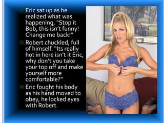 Eric sat up as he realized what was happening, “Stop it Bob, this isn’t funny! Change me back!”Robert chuckled, full of himself. “Its really hot in here isn’t it Eric, why don’t you take your top off and make yourself more comfortable?”Eric fought his body as his hand moved to obey, he locked eyes with Robert.