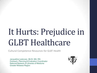 It Hurts: Prejudice in GLBT Healthcare Cultural Competence Resources for GLBT Health Jacqueline Leskovec, MLIS, MA, RN Outreach, Planning & Evaluation Coordinator National Network of Libraries of Medicine Greater Midwest Region 