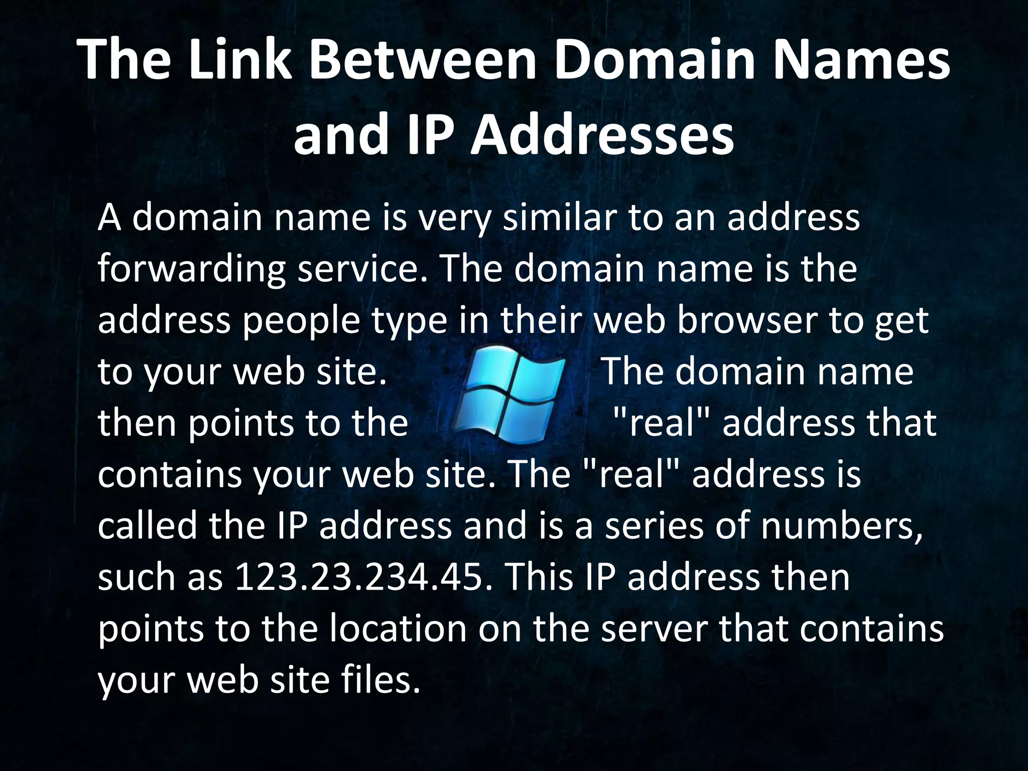 The Link Between Domain Names 
and IP Addresses 
A domain name is very similar to an address 
forwarding service. The domain name is the 
address people type in their web browser to get 
to your web site. The domain name 
then points to the "real" address that 
contains your web site. The "real" address is 
called the IP address and is a series of numbers, 
such as 123.23.234.45. This IP address then 
points to the location on the server that contains 
your web site files. 
 