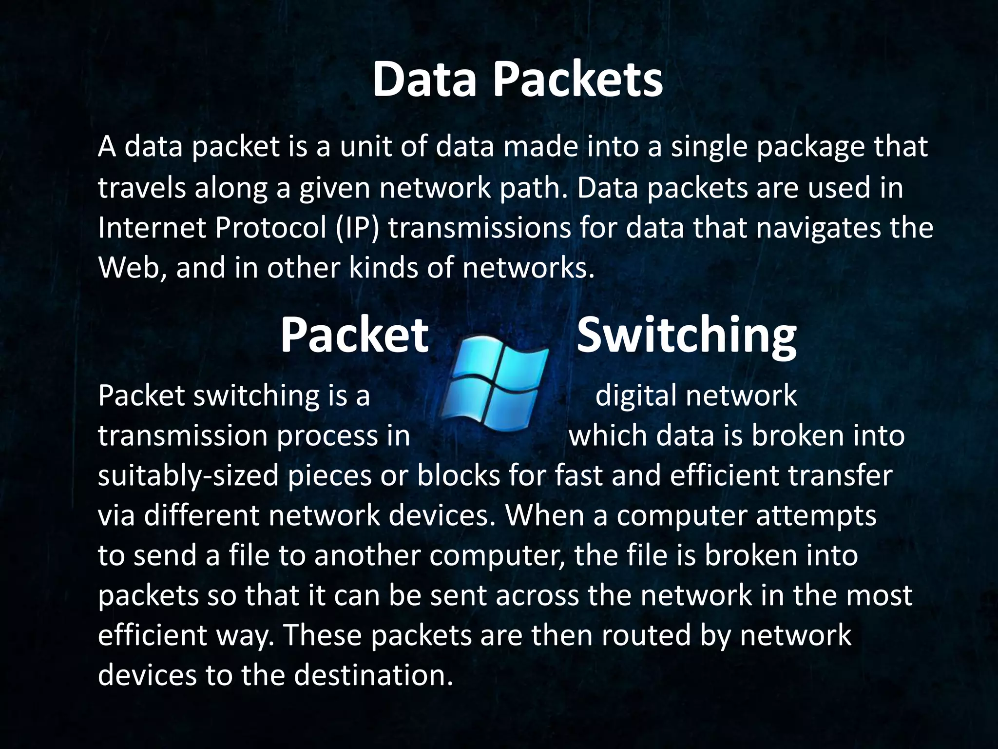 Data Packets 
A data packet is a unit of data made into a single package that 
travels along a given network path. Data packets are used in 
Internet Protocol (IP) transmissions for data that navigates the 
Web, and in other kinds of networks. 
Packet Switching 
Packet switching is a digital network 
transmission process in which data is broken into 
suitably-sized pieces or blocks for fast and efficient transfer 
via different network devices. When a computer attempts 
to send a file to another computer, the file is broken into 
packets so that it can be sent across the network in the most 
efficient way. These packets are then routed by network 
devices to the destination. 
 