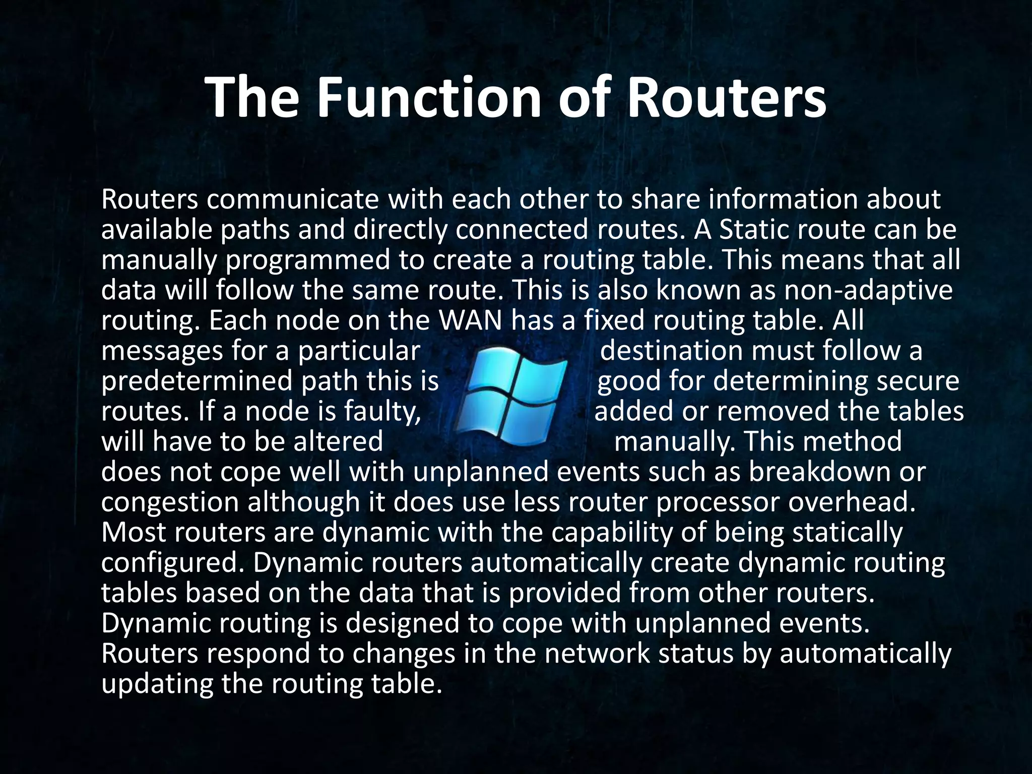 The Function of Routers 
Routers communicate with each other to share information about 
available paths and directly connected routes. A Static route can be 
manually programmed to create a routing table. This means that all 
data will follow the same route. This is also known as non-adaptive 
routing. Each node on the WAN has a fixed routing table. All 
messages for a particular destination must follow a 
predetermined path this is good for determining secure 
routes. If a node is faulty, added or removed the tables 
will have to be altered manually. This method 
does not cope well with unplanned events such as breakdown or 
congestion although it does use less router processor overhead. 
Most routers are dynamic with the capability of being statically 
configured. Dynamic routers automatically create dynamic routing 
tables based on the data that is provided from other routers. 
Dynamic routing is designed to cope with unplanned events. 
Routers respond to changes in the network status by automatically 
updating the routing table. 

