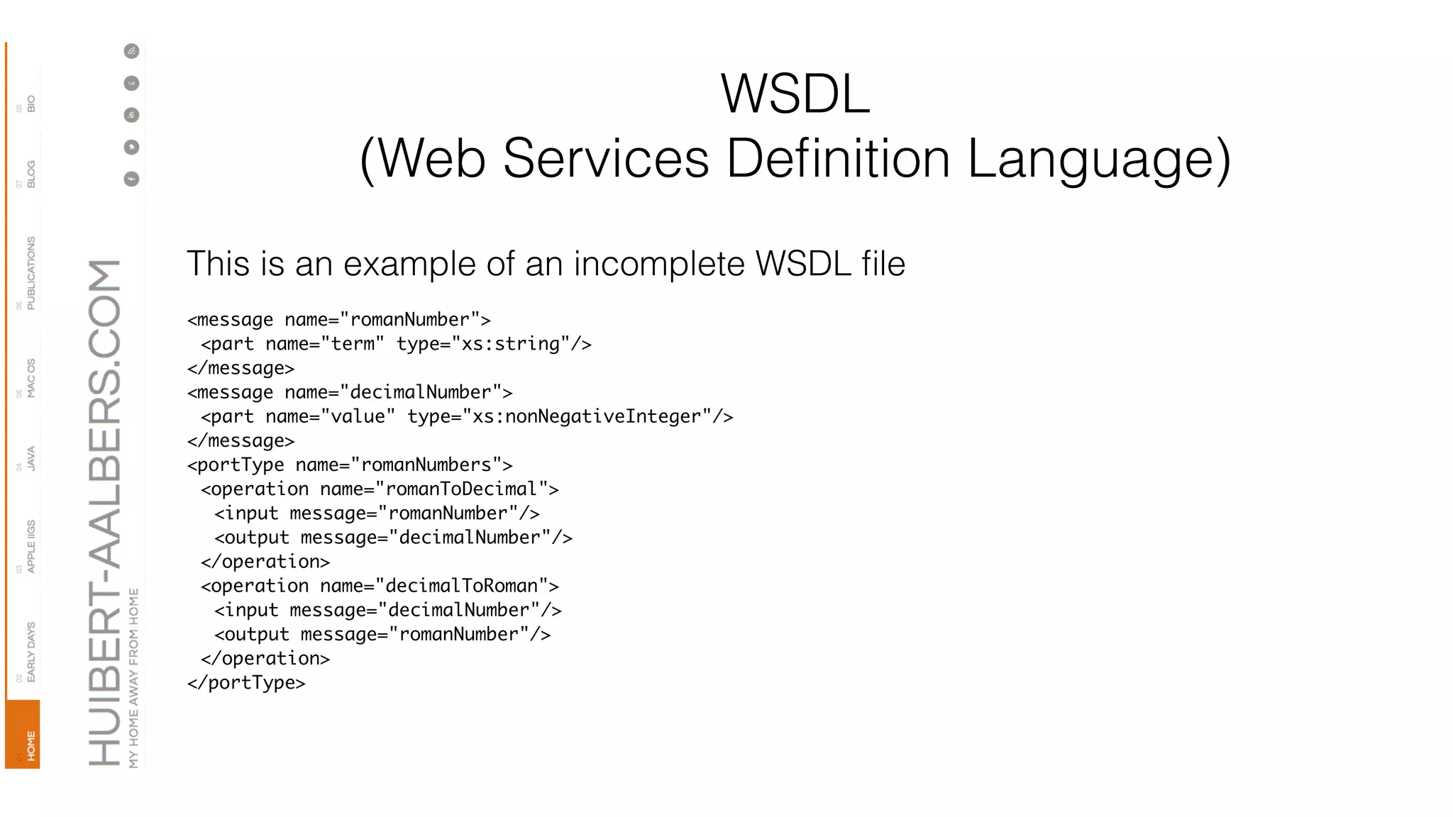 WSDL
(Web Services Deﬁnition Language)
This is an example of an incomplete WSDL ﬁle
<message name="romanNumber">
<part name="term" type="xs:string"/>
</message>
<message name="decimalNumber">
<part name="value" type="xs:nonNegativeInteger"/>
</message>
<portType name="romanNumbers">
<operation name="romanToDecimal">
<input message="romanNumber"/>
<output message="decimalNumber"/>
</operation>
<operation name="decimalToRoman">
<input message="decimalNumber"/>
<output message="romanNumber"/>
</operation>
</portType>
 