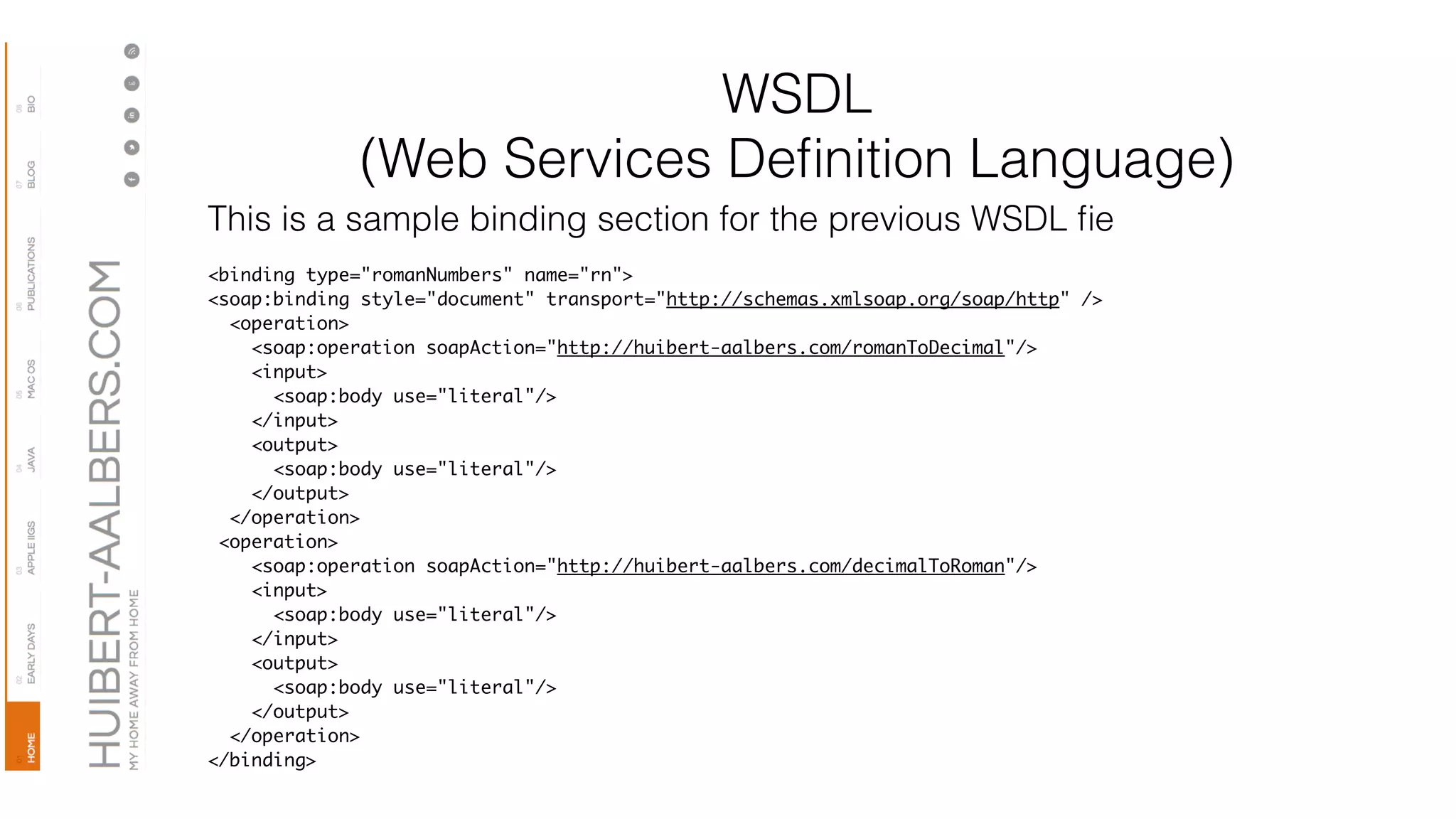 WSDL
(Web Services Deﬁnition Language)
This is a sample binding section for the previous WSDL ﬁe
<binding type="romanNumbers" name="rn">
<soap:binding style="document" transport="http://schemas.xmlsoap.org/soap/http" />
<operation>
<soap:operation soapAction="http://huibert-aalbers.com/romanToDecimal"/>
<input>
<soap:body use="literal"/>
</input>
<output>
<soap:body use="literal"/>
</output>
</operation>
<operation>
<soap:operation soapAction="http://huibert-aalbers.com/decimalToRoman"/>
<input>
<soap:body use="literal"/>
</input>
<output>
<soap:body use="literal"/>
</output>
</operation>
</binding>
 