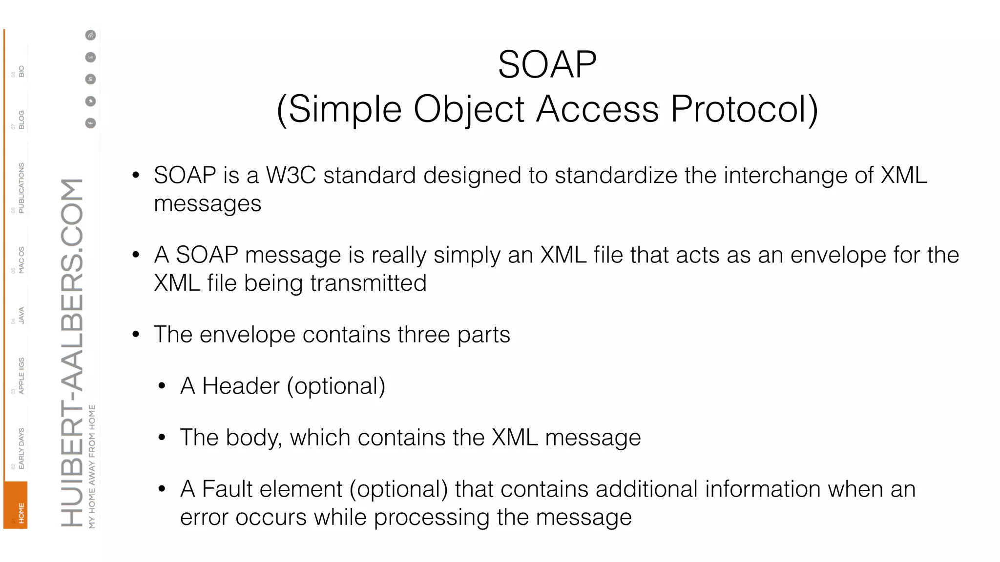 SOAP
(Simple Object Access Protocol)
• SOAP is a W3C standard designed to standardize the interchange of XML
messages
• A SOAP message is really simply an XML ﬁle that acts as an envelope for the
XML ﬁle being transmitted
• The envelope contains three parts
• A Header (optional)
• The body, which contains the XML message
• A Fault element (optional) that contains additional information when an
error occurs while processing the message
 