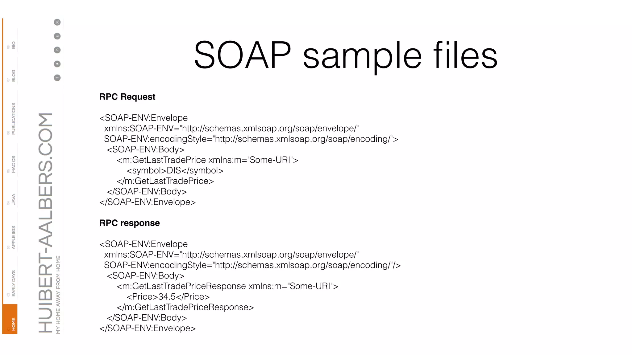 SOAP sample ﬁles
RPC Request
<SOAP-ENV:Envelope 
  xmlns:SOAP-ENV="http://schemas.xmlsoap.org/soap/envelope/" 
  SOAP-ENV:encodingStyle="http://schemas.xmlsoap.org/soap/encoding/"> 
   <SOAP-ENV:Body> 
       <m:GetLastTradePrice xmlns:m="Some-URI"> 
           <symbol>DIS</symbol> 
       </m:GetLastTradePrice> 
   </SOAP-ENV:Body> 
</SOAP-ENV:Envelope>
RPC response
<SOAP-ENV:Envelope 
  xmlns:SOAP-ENV="http://schemas.xmlsoap.org/soap/envelope/" 
  SOAP-ENV:encodingStyle="http://schemas.xmlsoap.org/soap/encoding/"/> 
   <SOAP-ENV:Body> 
       <m:GetLastTradePriceResponse xmlns:m="Some-URI"> 
           <Price>34.5</Price> 
       </m:GetLastTradePriceResponse> 
   </SOAP-ENV:Body> 
</SOAP-ENV:Envelope>
 
