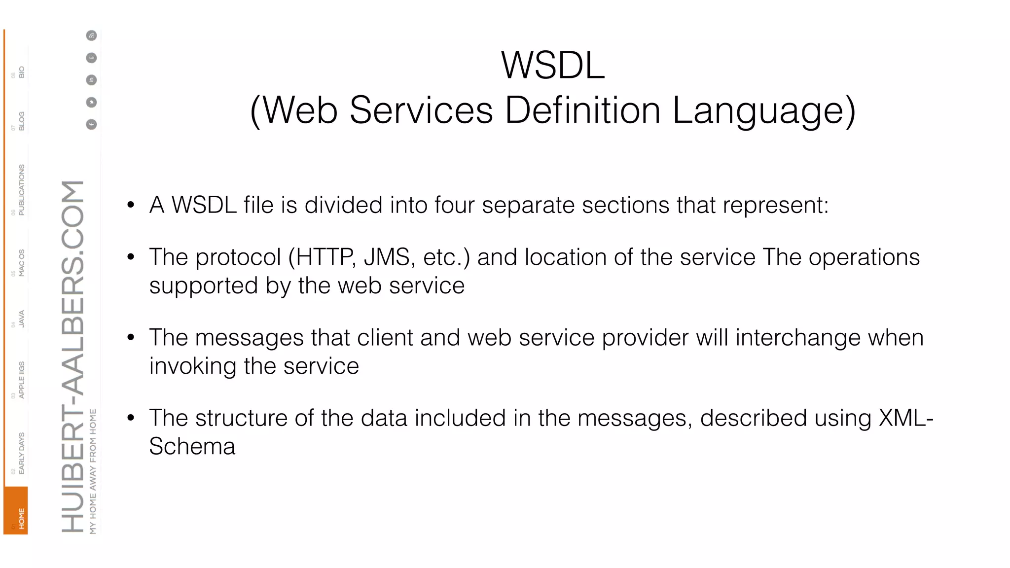 WSDL
(Web Services Deﬁnition Language)
• A WSDL ﬁle is divided into four separate sections that represent:
• The protocol (HTTP, JMS, etc.) and location of the service The operations
supported by the web service
• The messages that client and web service provider will interchange when
invoking the service
• The structure of the data included in the messages, described using XML-
Schema
 