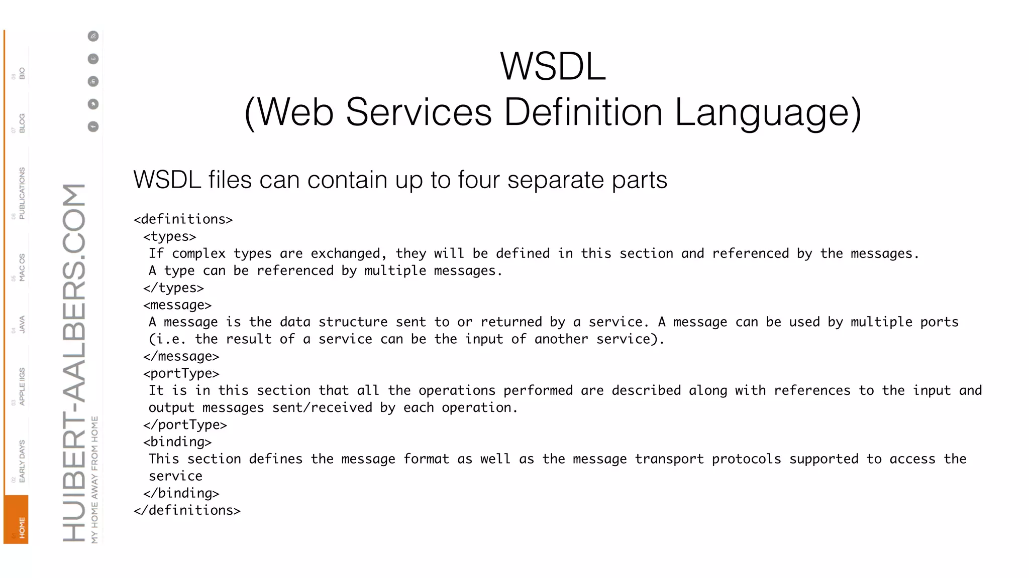 WSDL
(Web Services Deﬁnition Language)
WSDL ﬁles can contain up to four separate parts
<definitions>
<types>
If complex types are exchanged, they will be defined in this section and referenced by the messages.
A type can be referenced by multiple messages.
</types>
<message>
A message is the data structure sent to or returned by a service. A message can be used by multiple ports
(i.e. the result of a service can be the input of another service).
</message>
<portType>
It is in this section that all the operations performed are described along with references to the input and
output messages sent/received by each operation.
</portType>
<binding>
This section defines the message format as well as the message transport protocols supported to access the
service
</binding>
</definitions>
 