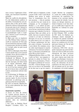 Société
11
trait à travers l’application d’élec-
trodes, sans forcément d’anesthésie
préalable.
Matti, lui, souffre de schizophrénie.
Il a des hallucinations auditives et
des délires. Il entendait des voix mo-
queuses dans sa tête, qui lui ordon-
naient de se blesser et pensaient que
les passants dans la rue l’épiaient et
le persécutaient. Grâce aux médica-
ments, il a moins d’hallucinations et
la psychothérapie l’aide à s’expri-
mer, à décrire ce qu’il ressent pen-
dant ces moments.
Si Matti avait vécu en Angleterre
en 1796, William Turke l’aurait ac-
cueilli au sanatorium de York dans
un environnement reposant où Mat-
ti aurait pu prier, discuter de la Bible
et s’occuper, grâce un petit travail
thérapeutique.
En 1820 en Allemagne, Ernst Horn
l’aurait attaché dans un lit tournant
à grande vitesse afin de rectifier ses
circuits de pensée incorrects.
Asclépiade de Bithynie, 80 ans
avant notre ère à Rome, recomman-
dait des massages, des bains froids
et un régime alimentaire allégé,
accompagné de musicothérapie,
de vin et d’un bon sommeil, plutôt
que de le laisser dans sa famille qui
l’aurait certainement enfermé dans
le noir.
Un ecclésiastique de Belgique au-
rait voulu, en 1360, exorciser les
mauvais esprits. Si cela n’avait pas
fonctionné, un pèlerinage pour sa
guérison aurait été recommandé.
En 1935, en Autriche, Manfred Sa-
kel lui aurait administré des chocs
insuliniques.
Surprenante exposition
À travers six trous de serrure,
les visiteurs peuvent observer et
entendre comment étaient soignées
les personnes souffrant de troubles
mentaux dans six institutions
différentes :
• Une visite au Bethlem Royal
Hospital  ? (Londres, 1953)  : au
XVIIIe
 siècle en Angleterre, il était
courant d’aller visiter l’asile Royal
Bethlem pour passer le temps.
Voici le commentaire d’un visi-
teur anonyme : « Afin de satisfaire
la curiosité d’un ami venant de la
campagne, je l’ai accompagné à
Bedlam [...], un endroit qu’autre-
ment je ne visiterais point car la dé-
tresse de mes concitoyens m’affecte
trop pour que j’admette d’en être le
spectateur. Dans une cellule, sur la
paille, était assis un pauvre homme
scrutant le sol dans un silencieux
désespoir. Un roi avec sa couronne
de paille disait la loi à ses sujets et
un homme parfaitement fou hur-
lait contre sa femme, l’accusant de
l’avoir détruit. De soudaines crises
de colère interrompaient la marche
silencieuse d’un musicien mélanco-
lique. Le désespoir avait pétrifié une
jeune fille en mal d’amour. »
• Hôpital de Bicêtre à Paris, en 1790,
l’enfer sur Terre : une maquette re-
présente le cabinet de Freud, fon-
dateur de la psychanalyse. Freud a
développé la méthode de l’associa-
tion libre : il faisait allonger son pa-
tient sur un divan et lui demandait
de lui dire tout ce qui lui venait à
l’esprit. Derrière les symptômes,
il y aurait des conflits psychiques
inconscients, les expériences, les
émotions et les souvenirs doulou-
reux auraient été refoulés. Lors de
séances de thérapie intensives, on
tentait d’analyser et de faire émer-
ger ces conflits dans l’espoir de voir
disparaître ou s’atténuer les symp-
tômes.
• Hôpital psychiatrique pour femme
de Seili, Finlande, 1940 : au début
du XXe
  siècle, les hôpitaux psy-
chiatriques étaient surpeuplés et
la situation des patients misérable.
Les visiteurs entendent une patiente
décrire ses conditions de vie à l’hô-
pital pour femmes de l’île de Seili
dans les années 1940.
• Lobotomie, 1950, USA : une ma-
quette représente une scène de lobo-
tomie aux USA en 1950, une section
chirurgicale des fibres nerveuses
qui unissent un lobe du cerveau
aux autres régions pour traiter des
troubles psychiatriques (Larousse).
Pratiquées en partie sous anesthésie
locale, des lobotomies ont été des
expériences très dures pour les mil-
liers de patients qui les ont subies.
Ce traitement s’est révélé inadapté
Les personnes souffrant d’un trouble de la santé mentale
rencontrent de nombreux obstacles qui entravent leur quotidien et gênent
leur intégration sociale.
1138-P10 a 14 mental OK.indd 111138-P10 a 14 mental OK.indd 11 09/09/16 15:4609/09/16 15:46
 