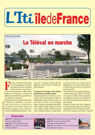 L’Itinérantn°1138—Dujeudi15septembre2016
L’Iti îledeFrance
Sommaire
page 20: Le Médiateur de la Ville de Paris
remet son rapport annuel
page 22: Le Francilien prend la K
page 24: La semaine de la mobilité
en Seine-et-Marne
page 25: Journée du cheval au haras de Jardy
page 27: Le nouveau conservatoire
Nina Simone de Romainville
page 29: Les rendez-vous du Conseil municipal
des enfants de Vincennes
F
ort de sa capacité d’innovation,
le Stif accompagne l’évolution
des modes de vie des voyageurs
et des territoires avec un nou-
veau mode de transport, le câble urbain.
Moderne et écologique, ce moyen de
déplacement améliorera la qualité de ser-
vice offerte aux voyageurs.
Conformément à l’engagement deValé-
rie Pécresse, le Stif innove « en soute-
nant, en lien avec les collectivités
concernées, de nouvelles formes de
transports propres et peu coûteuses,
comme les téléphériques urbains ». Pre-
mier acte: l’examen du projet de télé-
phérique reliant Créteil et Villeneuve-
Saint-Georges.
Un moyen de transport qui s’intègre
parfaitement au milieu urbain
Longtemps limité à la desserte touris-
tique en milieu montagnard, le câble, ou
téléphérique urbain, émerge de plus en
plus dans les villes, et se développe
dans les grandes métropoles internatio-
nales comme Londres, Barcelone, New
York, Ankara ou Rio. Plusieurs projets
sont à l’étude en France. Le plus abouti
est celui de Brest qui consiste en un
téléphérique traversant la rade de Brest
et dont la mise en service est prévue à
l’automne 2016.
Nouvelle forme de transport propre et à
l’infrastructure peu coûteuse, les diffé-
rents types de câbles urbains apportent
de nombreuses solutions pour améliorer
les réseaux de transports en commun en
zone urbaine.
Capable d’assurer une forte fréquence
avec des passages réguliers de cabine, la
capacité de ce type de ligne peut attein-
dre 5000 voyageurs par heure et par
Sûr, accessible à tous et durable, le Téléval répondra aux besoins de la population en matière de transports collectifs rapides et réguliers.
D.R.
VAL-DE-MARNE
Le Téléval en marche
J
1138-P15 a 29_ITI 12/09/16 15:21 Page15
 