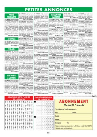 61
PETITES ANNONCES
61
PETITES ANNONCES
AMITIÉ
SOLIDARITÉ
SENTIMENTS
À L’OMBRE
RENCONTRES
MARIAGES
ANIMAUX
PELE-MELE
75-1129-5625 - TNT sat U carte
d’accès vendu 60€, altimètre
3000m neuf 25€, table de camping
pliante en acier avec 4 assises
incorporées 50 €, imprimante avec
développements photos 40€, télé-
commande universelle Thomson
(TV, VCR, SAT, AUX) 50€, téléphone
fixe/portable Gigaset répondeur,
compatible avec box adsl neuf 50€.
Tél. 09 54 57 77 94
75-1116-5596 - TNT Sat F9100
HD MK2 Usb avec carte d’accès 2
câbles TNT télé et 1 câble satellite.
Date d’achat le 5 mars cause de
vente, ma télé est déjà équipée. prix
d’achat 110€ vendu 60 €.
Tél. 09 54 57 77 94
71-1136-5634-Dame66ans,isolée
en campagne à 20 km de Charolles
(71), aimerait correspondre avec
personnes idem. Ayant perdu mes
deux fils tragiquement, je me
retrouve seule avec mes animaux.
J’aime le jardinage, le bricolage,
la nature, je hais la ville préférant
le vert pour le calme. Je suis
enquêtrice SPA et je sauve bien
des animaux de la maltraitance.
Si vous partagez mes goûts,
ma boîte aux lettres est impatiente.
Amitiés
Ecrire au jrnl qui transm.
59-1120-5603 - Donne chien de
race Pichnain valeur 800€ contre
bons soins. Sur Tourcoing ou
Roubaix.
Tél. 06 32 37 34 18
84-1136-5629 - Pirate cinquan-
tenaire cherche F. Fibustière pour
vivre passion partager et durable.
Timbre pour réponse bienvenue.
Mandat pas utile. Merci. Bisous
Ecrire au jrnl qui transm.
27-1136-5630 - Jeune détenu,
totalement isolé, aimerait corres-
pondre avec des femmes, des
hommes compassionnels pour
égayer mes journées tristes, voire
austères. Je souffre! En effet, je
n’ai pas de famille en France.
Par conséquent, je sombre dans
la détresse. Vos générosités me
seraient utiles et indispensables.
Bombardez-moi de courrier, je
vous répondrais volontier. Merci
pour votre compréhension.
Ecrire au jrnl qui transm.
60-1129-5606 - H 41 ans, ch.
à rompre solitude avec F, peu
importe âge, j’aime les femmes
aux cheveux longs, très féminine,
grand respect pour les femmes, je
souhaite refaire ma vie.
Ecrire au jrnl qui transm.
06-1129-5607 - Je rech. corres-
pondantes. La solitude me devient
insupportable.
Ecrire au jrnl qui transm.
13-1129-5611 - H 47 ans blond,
non-fumeur, plus 3/4 longue peine,
rech. compagne plus de 40 ans,
sincère, tendre, affectueuse, ave-
nante et généreuse pour profiter
au max. des plaisirs partagés.
Convivialité, complicité en tout
simplicité, pour union radieuse et
harmonieuse.
Ecrire au jrnl qui transm.
65-1129-5612 - Madame, si vous
avez entre 50 et 60 ans et que
le quotidien de votre existence
ne cesse de vous peser, pour
ne pas dire vous déprime, alors
franchissez la barrière de la cor-
respondance, et je m’amenderai à
essayer de combler cette lacune,
ce qui je l’avoue me délivrerait
aussi de la solitude carcérale.
Ecrire au jrnl qui transm.
44-1129-5613 - Philippe 29 ans,
brun aux yeux vert, 1,80 m, 75 kg,
j’ai quelques tatouages, célib., je
rech. F sérieuse et dynamique qui
aime prendre soin d’elle, les sorites
moins de 30 ans jolie.
Ecrire au jrnl qui transm.
441129-5615 - Détenu souhaite
rencontrer jolie JF de moins de
28 ans avec de beaux yeux, pour
essayer de construire quelque
chose. Je suis célibataire.
Ecrire au jrnl qui transm.
75-1129-5620 - H black la cin-
quantaine ch. à rencontrer JF pour
amitié et plus si affinités.
Tél. 07 53 94 26 56
71-1129-5624 - H 61 ans région
Saône et loire ch. F 59/70 ans pour
rencontre et voire j’aime les pro-
menades à pied, bricoleur cœur
ouvert. Non sérieuse s’abst.
Tél. 06 45 39 23 86
77-1127-5606 - H., 60 ans, brun,
yeux bleus, cherche F. de 30 à 60
ans. Je suis écrivain. Pas sérieux
s’abstenir.
Ecrire au jrnl qui transm.
25-1120-5601 - Retraité, 71 ans,
dynamique, esprit jeune, marre
de la solitude, cherche dame de
65-70 ans pour relations.
Tél. 06 33 43 90 05
44-1120-5602 - JH., 37 ans,
1,70m, yeux bleus, ch. JF
35-45 ans, sincère, dynamique,
aime les balades en forêt et aime
s’amuser, pour rencontre.
Ecrire au jrnl qui transm.
78-1113-5591 - H., la soixantaine,
cherchefemmepourrelationdurable,
région Versailles. Libre de tout.
Tél. 06 20 84 73 57
75-1113-5590 - H. 66 ans, las de la
solitude, mais envie comme vous
de continuer à vivre chacun chez
soi. Cependant essayons de par-
tager, main dans la main, restos,
vacances et tendresse.
Tél. 06 64 78 71 94
hdsr@hotmail.fr
89-1113-5592 - H., 60 ans, écrivain,
yeux bleus, brun, 1,78m. Facile à
vivre, aimant les choses simples.
Cherche femme pour construire une
vie à deux. Annonce sérieuse.
Tél. 06 20 84 73 57
75-1111-5586 - Charles-Edouard
50 ans sur Paris 17e
, originaire du
Languedoc-Roussillon, souhaiterait
rencontrer JF plus jeune, originaire
de Nîmes à Perpignan.
Tél. 06 56 73 68 93 le soir
38-1111-5587 - H seul, 67 ans,
maison campagne, dépt. 38,
cherche femme tranquille 40-60
ans,minceentaillepourviecomme
et + si affinités. Région Isère.
Tél. 06 27 71 41 59
29-1110-5584 - H. 54 ans, 1,76m,
83kg, cheveux gris, yeux bleus,
fumeur, buveur modéré, recherche
F. cultivée, cheveux longs, artiste,
mélomane, nationalité étrangère
appréciée.
Tél. 07 87 72 05 57
ABONNEMENT
❐Poursixmois30€ ❐Pourunan60€
❐ Je m’abonne ou ❐ J’offre l’abonnement à :
Nom Prénom
Société
Adresse
Code postal Ville
❐ Je joins mon règlement par chèque à l’ordre de Com’Soll’Itinérant - 3,rue de l’Atlas,75019 Paris
❐ Je souhaite recevoir une facture justificative
✂SOLUTIONS MOTS FLÉCHÉS
DE LA PAGE 64
SOLUTIONS SUDOKU
DE LA PAGE 62
60-1136-5628 - H. 41 ans, cherche
femme qui sera ma moitié, 9 ans
de solitude et bientôt 10 c’est
très dur. Je suis à mi-peine et on
pourrait faire un bout de chemin
ensemble. Je suis chatain-blond,
yeux bleux, 1,71, 98 kg. Merci
d’écrire vos coordonnés pour
que je puisse vous répondre. Une
photo serais un plus si tu viens au
parloir. Pourquoi pas.
Ecrire au jrnl qui transm.
2 6 3 9 7 1 4 5 2 8
8 4 7 2 5 9 3 6 1
2 5 1 3 8 6 4 9 7
1 8 3 9 6 7 2 5 4
5 7 2 4 3 8 6 1 9
4 9 6 1 2 5 8 7 3
3 6 4 5 9 1 7 8 2
7 1 5 8 4 2 9 3 6
9 2 8 6 7 3 1 4 5
1 8 4 9 5 2 3 6 1 7
3 7 6 1 4 9 2 8 5
5 1 2 8 7 6 3 9 4
2 6 3 7 1 4 8 5 9
9 5 1 6 8 2 7 4 3
4 8 7 3 9 5 1 6 2
1 2 5 4 3 8 9 7 6
6 9 8 2 5 7 4 3 1
7 3 4 9 6 1 5 2 8
77-1136-5631 - H. seul, 43 ans,
non-fumeur, 1,76 m, 90 kg, yeux
marron vert, habitant en Seine-et-
Marne (77). Je suis gentil, honnête,
je recherche JF 25-45 ans avec ou
sans enfants pour rompre solitude
et + si affinités.
Tél. 06 6552 19 62.
71-1136-5632 - H. 57 ans,
divorcé, cherche F. 50 à 65 ans,
pour relation durable, cheveux
long souhaité. F. ronde et couleur
accepter
Tél. 06 11 72 17 68
75-1136-5633 - H. Black, la cin-
quantaine, cherche à rencontrer
une Jeune Femme dans la région
parisienne en vue d’une amitié.
Tél. 07 53 94 26 56
77-1132-5627 - H 54 ans, rech.
femme de 45 ans pour une nou-
velle vie à deux. Enfant bienve-
nue… Je m’appelle Bruno et je
travaille dans un garage. Je suis
gentil, non fumeur, et aimerais
partager promenades, vacances,
et plein de belles choses avec toi.
J’ai beaucoup d’amour à partager.
Annonce sérieuse.
Ecrire au jrnl qui transm.
77-1129-5608 - H 64 ans origine
Antilles 170m, sportif jazzy, non
fumeur aimant activités culturelles
ch. F cool pour relation amicale et
+ si conivences…
Tél. 07 83 56 75 89
69-1129-5609 - H 38 ans rech.
ami(e) 19/45 ans basané N F,.
F sérieuse. Je peux recevoir.
Tél. 06 73 62 31 06
26-1129-5610 - F 48 ans rech. H
pour refaire nouvelle vie, je suis
divorcé sans enfant. Max 50 ans
région Rhône Alpes.
Tél. 06 64 68 32 29
77-1129-5616 - H 67 ans ancien
officier air ch. F 52 max vraie
rousse pour mariage sur 69 et 71,
pour m’assister, je suis psycho-
logue.
Ecrire au jrnl qui transm.
94-1129-5619 -H 68 ans fait plus
jeune, épicurien, dynamique,
goûts éclectiques, aime la nature
et les arts, ch. une F 35/58 ans
féminine, libre, indépendante,
sensuelle avec un bagage céré-
brale.
Tél. 06 41 33 09 80 le soir
14-1129-5617 - H59 ans désire
correspondre avec F afin de faire
connaissance dans un premier
temps, pour lier amitié et + si affi-
nité. Photos couleurs souhaitées.
Réponse assurée.
Ecrire au jrnl qui transm.
10-1129-5618 - Lewis 35 ans,
natif de l’ile de la Dominique, ch.
F 25/48 ans pour correspondre
voire plus, surtout ouverte d’es-
prit, arrête de perdre ton temps,
je t’attends.
Ecrire au jrnl qui transm.
91-1129-5621 - JH 36 ans, metis
antillais, ch. correspondante pour
parrtager des bons et mauvais
momentsde notre quotidien. Pré-
parant une licence de droit, j’aime
le sport, lecture, cuisine, fidélité
et droiture, notre correspondance
sera une fenêtre de l’extérieur et
nos lettres comme vole la colombe.
Ecrire au jrnl qui transm.
65-1129-5622 - Détenu depuis
plusieurs années 59 ans, rech. en
urgence une correspondante qui
souhaiterait partager mes pas-
sions, mes hobbies, ainsi que dans
bien d’autres domaines…
Ecrire au jrnl qui transm.
31-1129-5626 - H la cinquantaine
prisonnier permissionnable artiste
peinture rech. F pour relation long
terme, âge indiff.
Ecrire au jrnl qui transm.
35-1120-5604 - JH, métisse,
33 ans, cherche une correspon-
dante 35-50 ans pr rompre solitude
qui me chagrine, peu importe son
physique, seule la beauté intérieure
compte. Je suis calme, posé et il me
reste 18 mois à faire et je souhaite
correspondre avec
Ecrire au jrnl qui transm.
35-1120-5605 - Veuf, 50 ans, sou-
haiterait rencontrer femme 45-50
ans, fidèle et affectueuse. Plus si
affinités. Photo souhaitée.
Ecrire au jrnl qui transm.
78-1116-5594 - Détenu 51 ans,
sportif rech. F région parisienne
pour 1 échange épistolaire amical
et respectueux. Merci de m’écrire.
Ecrire au jrnl qui transm.
02-1116-5599 - Détenu 48 ans,
célibataire, métisse, sportif non-fu-
meur, enfant non à charge rech. une
charmante F féminine, pour relation,
histoire d’amour, d’aventure et
d’émotion sans fin.
Ecrire au jrnl qui transm.
93-1103-5576 -H vf reporter presse
soixantaine BCBG, tendre, esprit
jeune, très ouvert d’esprit rech.
F sans tabou pour vie commune
40/65 ans, non vénale, tendre.
Tél. 06 07 12 62 60
75-1101-5572 - Monsieur 65 ans
ch. F pour sorties, loisirs, cinéma,
restaurant. Pas sérieux s’abst.
Tél. 06 44 36 15 93
78-1101-5574 - F 51 ans ch. ren-
contre H 45/55 ans pour relation
stable suivie, équilibrée, afin de
construire une vie de couple H.
sérieux, gentil. Aventurier s’abst.
Tél. 06 40 24 70 68
78-1094-5558 - H la soixantaine
rech. F région Versailles pour
relation amicale et plus affinités
si possible.
Ecrire au jrnl qui transm.
94-1095-5565 - H 60 ans rech.
ami(e)s pour relatoin amicale
sur 94 (Vitry), discussion, débat
d’idées et autres, en ami(es). Pour
les F âge, origine et situation indif.,
seulement respect courtoisie.
Tél. 07 87 25 08 86
93-1094-5560 - H 55 ans agréable,
calme, compréhensif personnalité
atypique, attend femme discrète,
douce, patiente en difficulté,
motivée : combler un manque
affectif, compagnie amicale, s’en-
traider, s’investir dans une relation
complice, régulière, suivie (sans
aucune distinction d’âge, d’origine
et de situation), de préf. Ile de
France ou dépt. limitrophes.
Tél. 06 65 58 31 79
75-1094-5563 - H 56 ans aimant
la vie, la nature, les arts, bon vivant
souhaite rencontrer JF 30/40 ans
pour partager le meilleur.
Tél. 06 29 28 79 62
93-1089-5552 - Femme retrai-
tée, divorcée (70 ans), française,
souhaite renc. H ayant valeurs
morales, 75 ans max., cultivé,
courtois, humour pour rompre
solitude. Sentimental et généreux,
relation durable sur Paris et région
parisienne.
Tél. 06 18 96 09 35 dès 18h
42-1081-5540 - Je rech. compagne
jusqu’à 65 ans, libre, sans enfant
à élever, honnête, affectueux, NF,
simple à vivre, bon caractère, vou-
lant se libérer de la solitude. Retraité
de 79 ans grand, BG, habitant en
région Rhône Alpes, afin de retrou-
ver une vie harmonieuse. Si vous
vous sentez concernée, n’hésitez
pas à faire rougir votre téléphone.
Tél. 06 21 78 22 10
1138-P61.indd 611138-P61.indd 61 09/09/16 15:0209/09/16 15:02
 