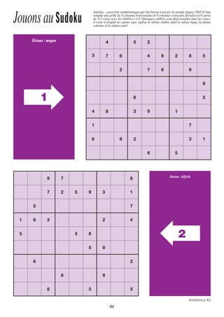 62
JouonsauSudoku
Sudoku : casse-tête mathématique qui fait fureur à travers le monde depuis 2005 Il faut
remplir une grille de 9 colonnes horizontales et 9 colonnes verticales divisées en 9 carrés
de 3x3 cases avec les chiffres 1 à 9. Quelques chiffres sont déjà installés dans les cases,
il reste à remplir les autres sans répéter le même chiffre dans la même ligne, la même
colonne et le même carré.
1
Niveau : moyen
2
Niveaux : difﬁcile
4 5 2
3 7 6 4 9 2 8 5
2 7 6 9
9
6 3
4 8 3 9 1
1 7
6 8 2 3 1
6 5
9 7 8
7 2 5 9 3 1
5 7
1 8 3 2 4
5 3 8
5 8
6 2
8 9
8 3 5
Solutions p. 61
1138-P62.indd 621138-P62.indd 62 09/09/16 15:0209/09/16 15:02
 