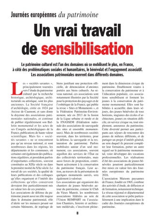 Journées européennes du patrimoine
8
L
es « sociétés savantes »,
principalement tournées
versl’étudedupatrimoine
culturel par la recherche
historique, archéologique, archi-
tecturale ou artistique, sont les plus
anciennes. La Société française
d’archéologie, créée en 1824 par
Arcisse de Caumont, et sans doute
la doyenne des associations patri-
moniales nationales, et continue
de publier régulièrement son Bul-
letin monumental et les actes de
ses Congrès archéologiques de la
France, publications de haute valeur
scientifique. Mais les «  socié-
tés savantes  » ne se rencontrent
pas qu’au niveau national, et sont
nombreuses dans les régions, les
départements et les communes, où
certaines ont également des publica-
tions régulières, et possèdent parfois
d’importantes collections, souvent
constituées au XIXe siècle ou dans
lapremièremoitiéduXXe siècle.Le
travail de ces sociétés, la qualité de
leurs publications et des colloques
qu’elles organisent et l’intérêt des
collections qu’elles conservent
devraient être particulièrement mis
en valeur lors de ces journées.
Les associations de défense du pa-
trimoine jouent aussi un rôle majeur
dans le domaine patrimonial, rôle
d’alerte sur les menaces pesant sur
certains bâtiments, de repérage de
biens justifiant une protection offi-
cielle, de dénonciation d’atteintes
portées aux biens culturels. Au ni-
veau national, ces associations sont
notamment illustrées par la Société
pour la protection des paysages et de
l’esthétique de la France, qui publie
la revue « Sites et Monuments », et
la Fédération Patrimoine-Environ-
nement, née en 2013 de la fusion
de la Ligue urbaine et rurale et de
la FNASSEM (Fédération natio-
nale des associations de sauvegarde
des sites et ensemble monumen-
taux). Mais de nombreuses sociétés
œuvrent, dans les territoires, pour
la défense, la sauvegarde et la res-
tauration du patrimoine. Parfois
mobilisées autour d’un seul mo-
nument, ces associations, souvent
aiguillon des services de l’État ou
des collectivités territoriales, mais
aussi forces de proposition, contri-
buent activement à la conservation
du patrimoine français. Leur ac-
tion, au travers de la présentation de
quelques monuments sauvés, sera
également à valoriser.
Les associations qui organisent des
chantiers de jeunes bénévoles au-
tour du patrimoine, comme le Club
du Vieux Manoir, les nombreuses
associations fédérées au sein de
l’Union REMPART ou l’associa-
tion Chantiers, histoire et architec-
ture médiévale, s’inscrivent pleine-
ment dans la dimension civique du
patrimoine. Doublement vouées à
la conservation du patrimoine et à
l’éducation populaire, ces associa-
tions sensibilisent et forment les
jeunes à la conservation du patri-
moine monumental. Elles sont ha-
bilitées à accueillir, dans leurs sé-
jours, des jeunes bénévoles de tous
horizons, stagiaires des écoles d’ar-
chitecture, jeunes en situation diffi-
cile, en service civique ou, tout sim-
plement, amoureux du patrimoine.
Cette diversité permet aux partici-
pants aux séjours de rencontrer des
jeunes de milieux différents, et de
partager un projet d’intérêt général,
au sein duquel ils peuvent complé-
ter leur formation, porter un autre
regard sur le patrimoine monumen-
tal, voire développer des vocations
professionnelles. Les réalisations
d’été des associations de jeunes bé-
névoles pourront particulièrement
être mises en valeur lors des Jour-
nées européennes du patrimoine
2016.
L’association Maisons paysannes
de France, fondée en 1965, combine
des activités d’étude, de diffusion et
de formation, notamment technique.
Le réseau régional et départemental
de cette association se prête particu-
lièrement à une implication dans le
cadre des Journées européennes du
patrimoine.
Un vrai travail
de sensibilisation
Le patrimoine culturel est l’un des domaines où se mobilisent le plus, en France,
à côté des problématiques sociales et humanitaires, le bénévolat et l’engagement associatif.
Les associations patrimoniales œuvrent dans différents domaines.
1138-P04 a 09 patrimoine.indd 81138-P04 a 09 patrimoine.indd 8 09/09/16 15:4409/09/16 15:44
 