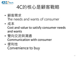 4C的核心是顧客戰略
• 顧客需求
The needs and wants of consumer
• 成本
Cost and value to satisfy consumer needs
and wants
• 雙向交流與溝通
Communication with consumer
• 便利性
Convenience to buy
13
 