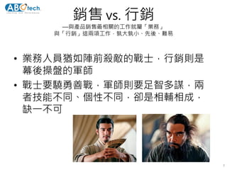銷售 vs. 行銷
—與產品銷售最相關的工作就屬「業務」
與「行銷」這兩項工作，孰大孰小、先後、難易
• 業務人員猶如陣前殺敵的戰士，行銷則是
幕後操盤的軍師
• 戰士要驍勇善戰，軍師則要足智多謀，兩
者技能不同、個性不同，卻是相輔相成，
缺一不可
7
 